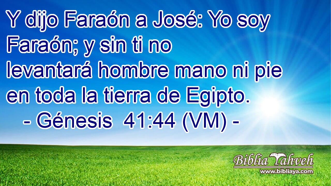  Y dijo Faraón a José: Yo soy Faraón; y sin ti no levantará hombre mano ni pie en toda la tierra de Egipto. 