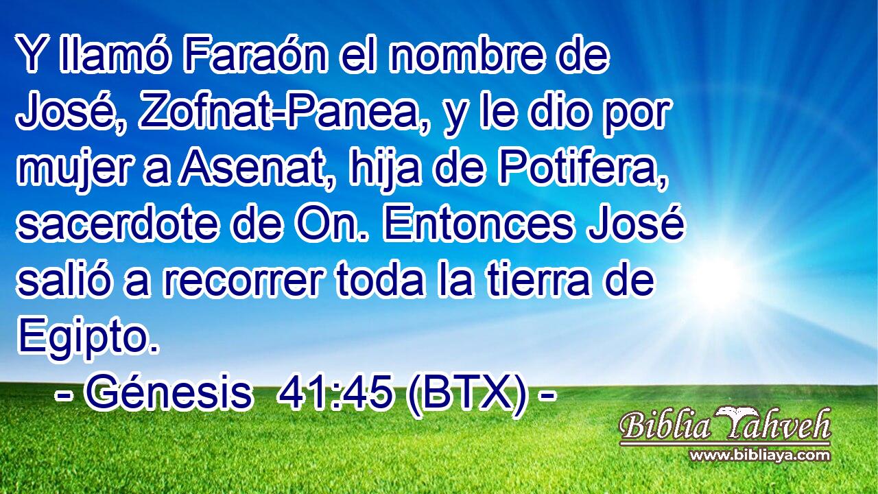 Y llamó Faraón el nombre de José, Zofnat-Panea, y le dio por mujer a Asenat, hija de Potifera, sacerdote de On. Entonces José salió a recorrer toda la tierra de Egipto.