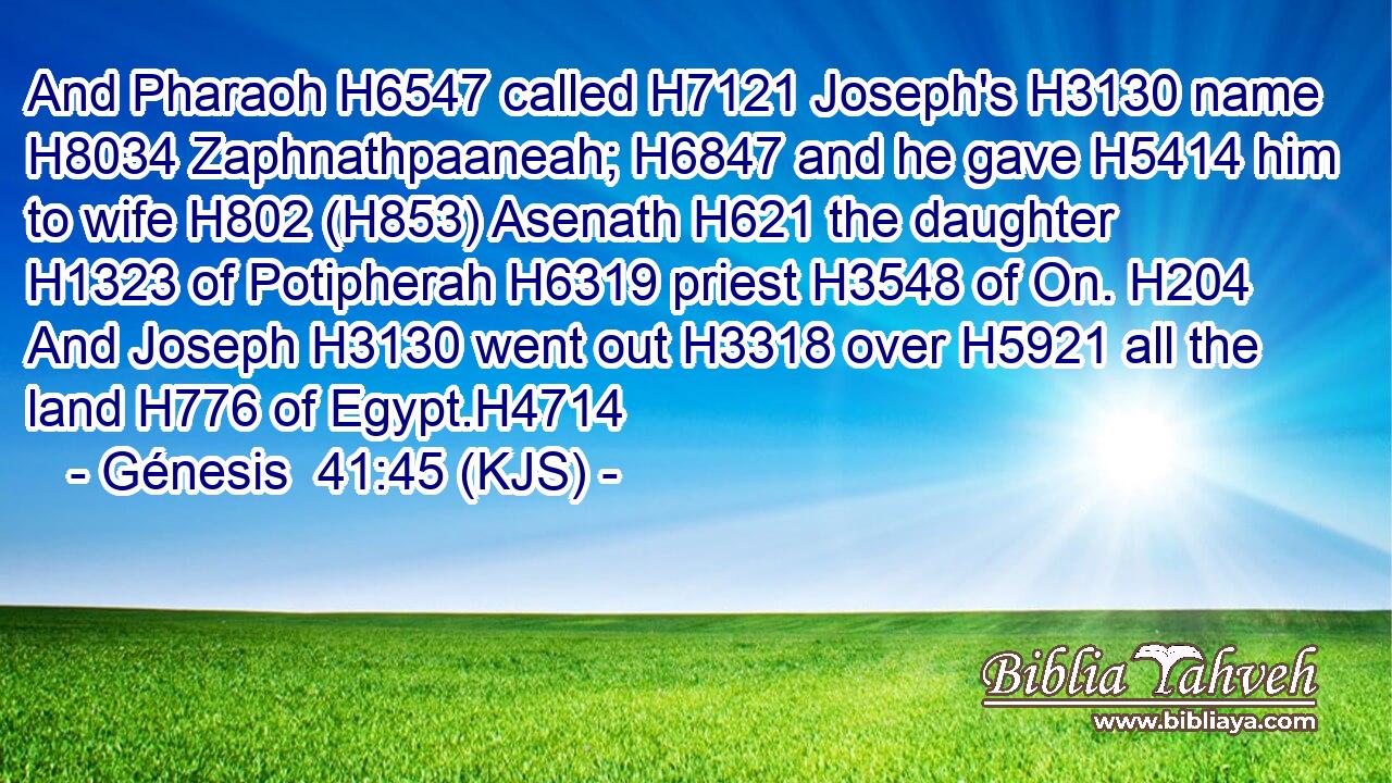 And Pharaoh H6547 called H7121 Joseph's H3130 name H8034 Zaphnathpaaneah; H6847 and he gave H5414 him to wife H802 (H853) Asenath H621 the daughter H1323 of Potipherah H6319 priest H3548 of On. H204 And Joseph H3130 went out H3318 over H5921 all the land H776 of Egypt.H4714