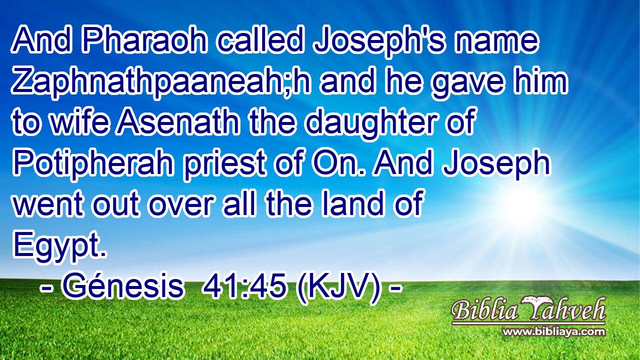 And Pharaoh called Joseph's name Zaphnathpaaneah;h and he gave him to wife Asenath the daughter of Potipherah priest of On. And Joseph went out over all the land of Egypt.