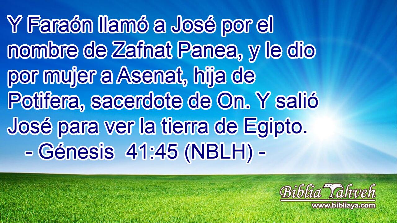 Y Faraón llamó a José por el nombre de Zafnat Panea, y le dio por mujer a Asenat, hija de Potifera, sacerdote de On. Y salió José para ver la tierra de Egipto. 