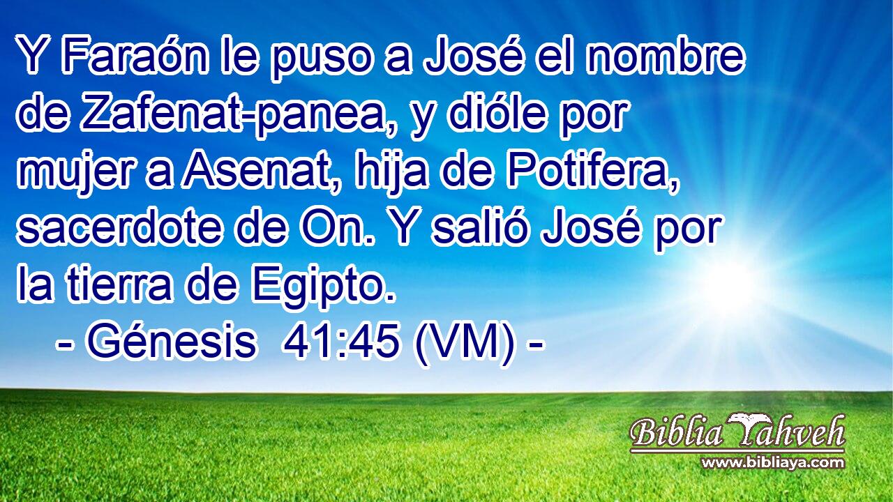  Y Faraón le puso a José el nombre de Zafenat-panea, y dióle por mujer a Asenat, hija de Potifera, sacerdote de On. Y salió José por la tierra de Egipto. 