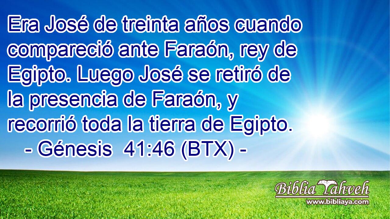 Era José de treinta años cuando compareció ante Faraón, rey de Egipto. Luego José se retiró de la presencia de Faraón, y recorrió toda la tierra de Egipto.