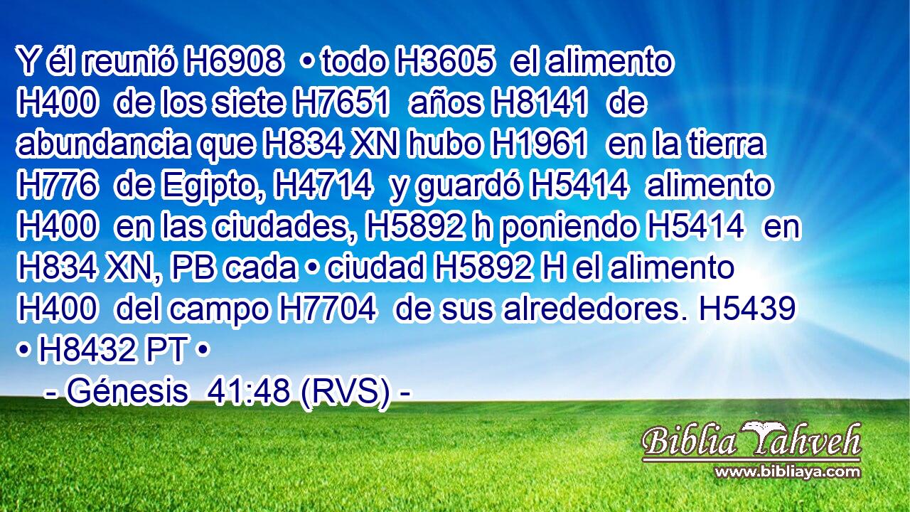 Y él reunió H6908  • todo H3605  el alimento H400  de los siete H7651  años H8141  de abundancia que H834 XN hubo H1961  en la tierra H776  de Egipto, H4714  y guardó H5414  alimento H400  en las ciudades, H5892 h poniendo H5414  en H834 XN, PB cada • ciudad H5892 H el alimento H400  del campo H7704  de sus alrededores. H5439  • H8432 PT • 