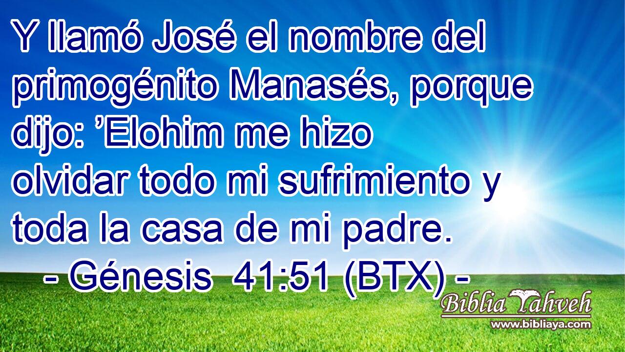 Y llamó José el nombre del primogénito Manasés, porque dijo: ’Elohim me hizo olvidar todo mi sufrimiento y toda la casa de mi padre.