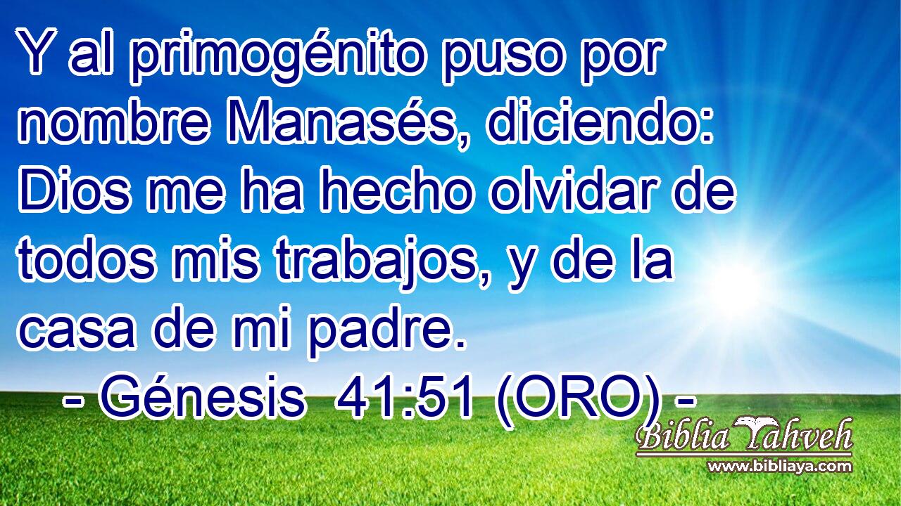  Y al primogénito puso por nombre Manasés, diciendo: Dios me ha hecho olvidar de todos mis trabajos, y de la casa de mi padre. 