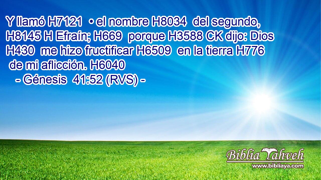 Y llamó H7121  • el nombre H8034  del segundo, H8145 H Efraín; H669  porque H3588 CK dijo: Dios H430  me hizo fructificar H6509  en la tierra H776  de mi aflicción. H6040  