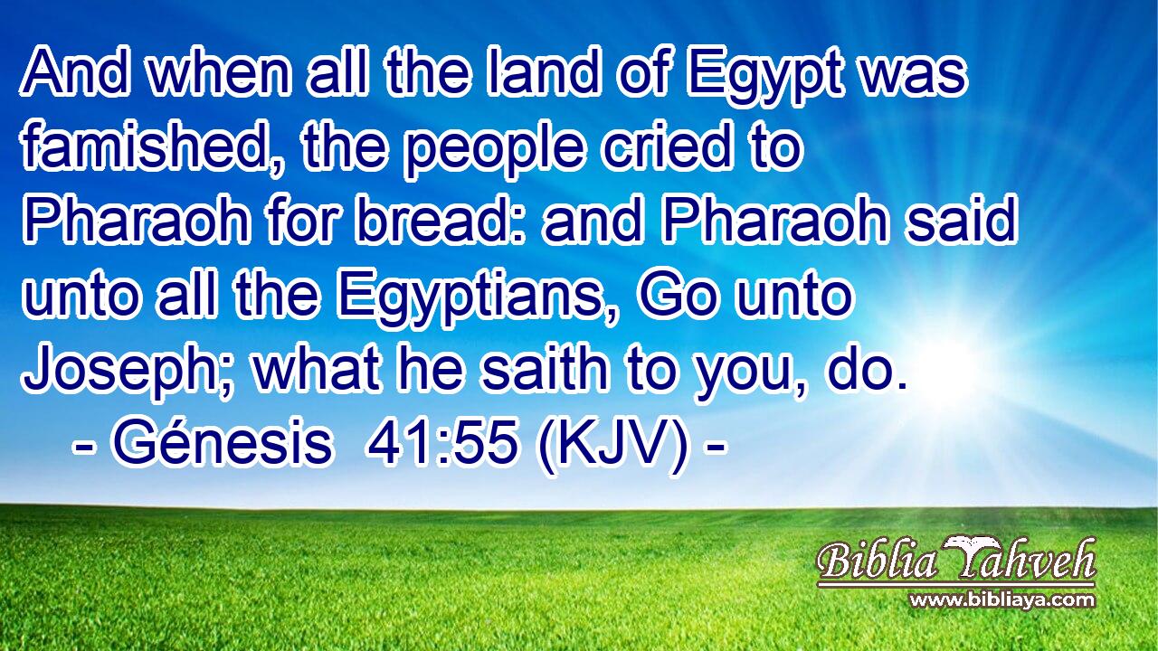 And when all the land of Egypt was famished, the people cried to Pharaoh for bread: and Pharaoh said unto all the Egyptians, Go unto Joseph; what he saith to you, do.