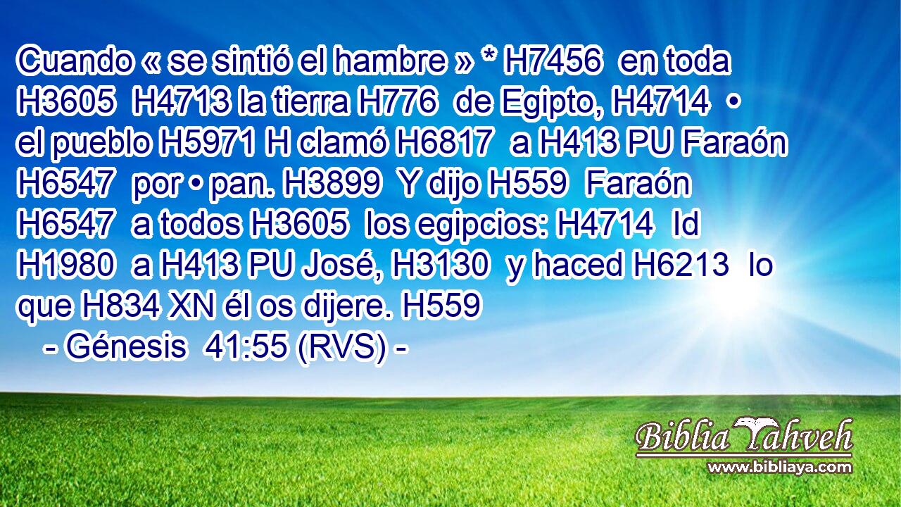 Cuando « se sintió el hambre » * H7456  en toda H3605  H4713 la tierra H776  de Egipto, H4714  • el pueblo H5971 H clamó H6817  a H413 PU Faraón H6547  por • pan. H3899  Y dijo H559  Faraón H6547  a todos H3605  los egipcios: H4714  Id H1980  a H413 PU José, H3130  y haced H6213  lo que H834 XN él os dijere. H559  