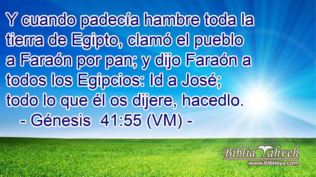  Y cuando padecía hambre toda la tierra de Egipto, clamó el pueblo a Faraón por pan; y dijo Faraón a todos los Egipcios: Id a José; todo lo que él os dijere, hacedlo. 