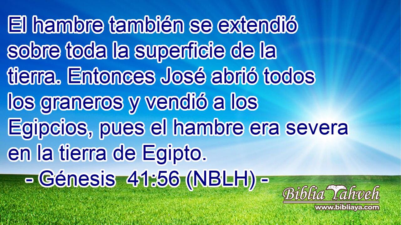  El hambre también se extendió sobre toda la superficie de la tierra. Entonces José abrió todos los graneros y vendió a los Egipcios, pues el hambre era severa en la tierra de Egipto. 