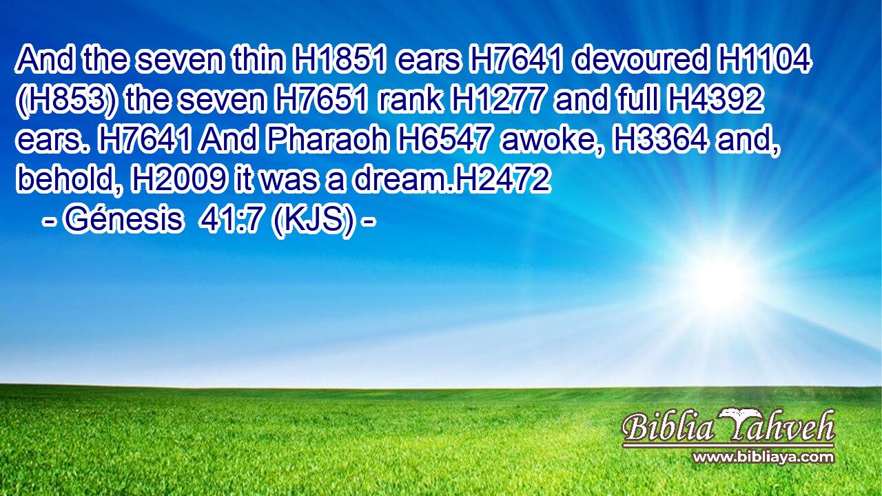And the seven thin H1851 ears H7641 devoured H1104 (H853) the seven H7651 rank H1277 and full H4392 ears. H7641 And Pharaoh H6547 awoke, H3364 and, behold, H2009 it was a dream.H2472