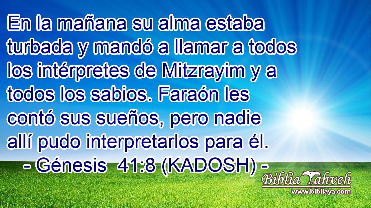  En la mañana su alma estaba turbada y mandó a llamar a todos los intérpretes de Mitzrayim y a todos los sabios. Faraón les contó sus sueños, pero nadie allí pudo interpretarlos para él. 