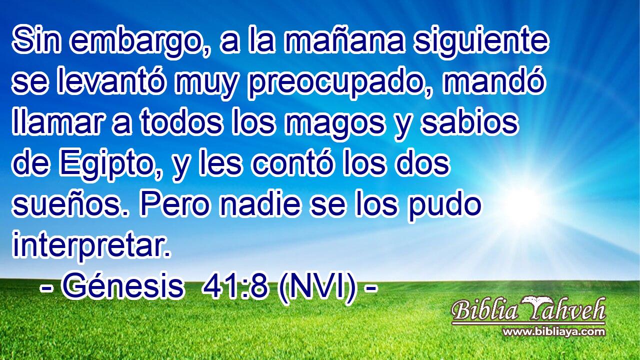  Sin embargo, a la mañana siguiente se levantó muy preocupado, mandó llamar a todos los magos y sabios de Egipto, y les contó los dos sueños. Pero nadie se los pudo interpretar. 