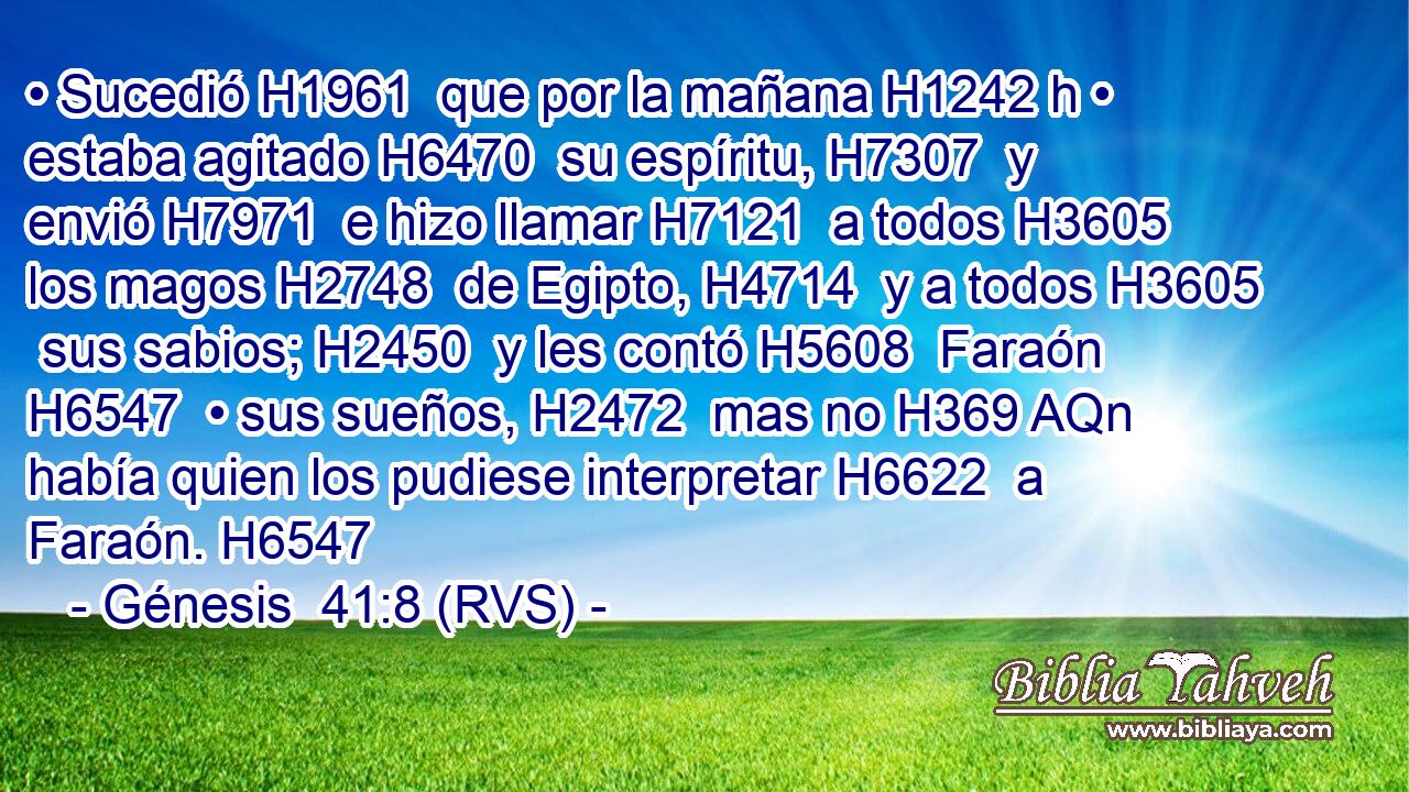• Sucedió H1961  que por la mañana H1242 h • estaba agitado H6470  su espíritu, H7307  y envió H7971  e hizo llamar H7121  a todos H3605  los magos H2748  de Egipto, H4714  y a todos H3605  sus sabios; H2450  y les contó H5608  Faraón H6547  • sus sueños, H2472  mas no H369 AQn había quien los pudiese interpretar H6622  a Faraón. H6547  