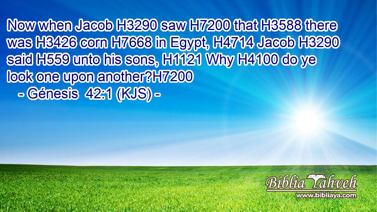 Now when Jacob H3290 saw H7200 that H3588 there was H3426 corn H7668 in Egypt, H4714 Jacob H3290 said H559 unto his sons, H1121 Why H4100 do ye look one upon another?H7200