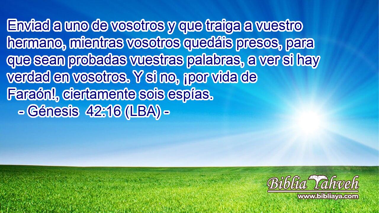 Enviad a uno de vosotros y que traiga a vuestro hermano, mientras vosotros quedáis presos, para que sean probadas vuestras palabras, a ver si hay verdad en vosotros. Y si no, ¡por vida de Faraón!, ciertamente sois espías.