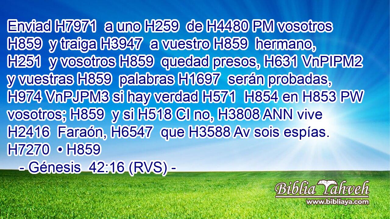 Enviad H7971  a uno H259  de H4480 PM vosotros H859  y traiga H3947  a vuestro H859  hermano, H251  y vosotros H859  quedad presos, H631 VnPIPM2 y vuestras H859  palabras H1697  serán probadas, H974 VnPJPM3 si hay verdad H571  H854 en H853 PW vosotros; H859  y si H518 CI no, H3808 ANN vive H2416  Faraón, H6547  que H3588 Av sois espías. H7270  • H859  