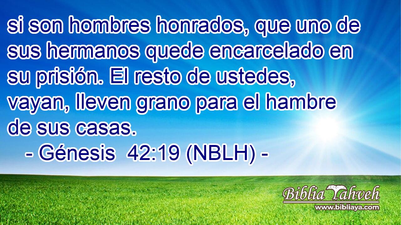  si son hombres honrados, que uno de sus hermanos quede encarcelado en su prisión. El resto de ustedes, vayan, lleven grano para el hambre de sus casas. 