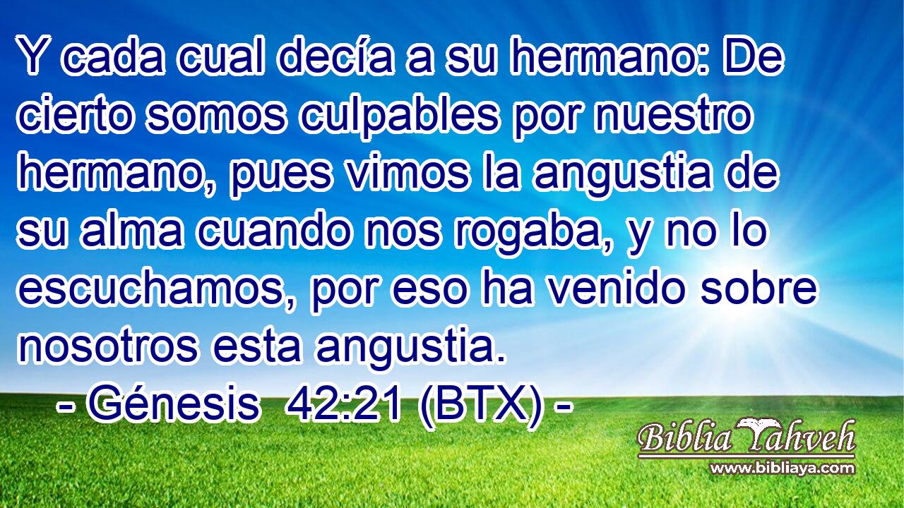 Y cada cual decía a su hermano: De cierto somos culpables por nuestro hermano, pues vimos la angustia de su alma cuando nos rogaba, y no lo escuchamos, por eso ha venido sobre nosotros esta angustia.