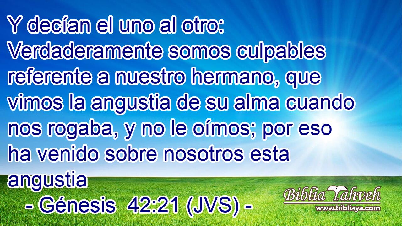 Y decían el uno al otro: Verdaderamente somos culpables referente a nuestro hermano, que vimos la angustia de su alma cuando nos rogaba, y no le oímos; por eso ha venido sobre nosotros esta angustia