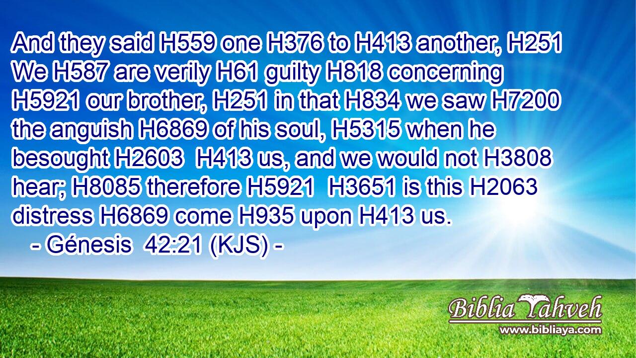 And they said H559 one H376 to H413 another, H251 We H587 are verily H61 guilty H818 concerning H5921 our brother, H251 in that H834 we saw H7200 the anguish H6869 of his soul, H5315 when he besought H2603  H413 us, and we would not H3808 hear; H8085 therefore H5921  H3651 is this H2063 distress H6869 come H935 upon H413 us.