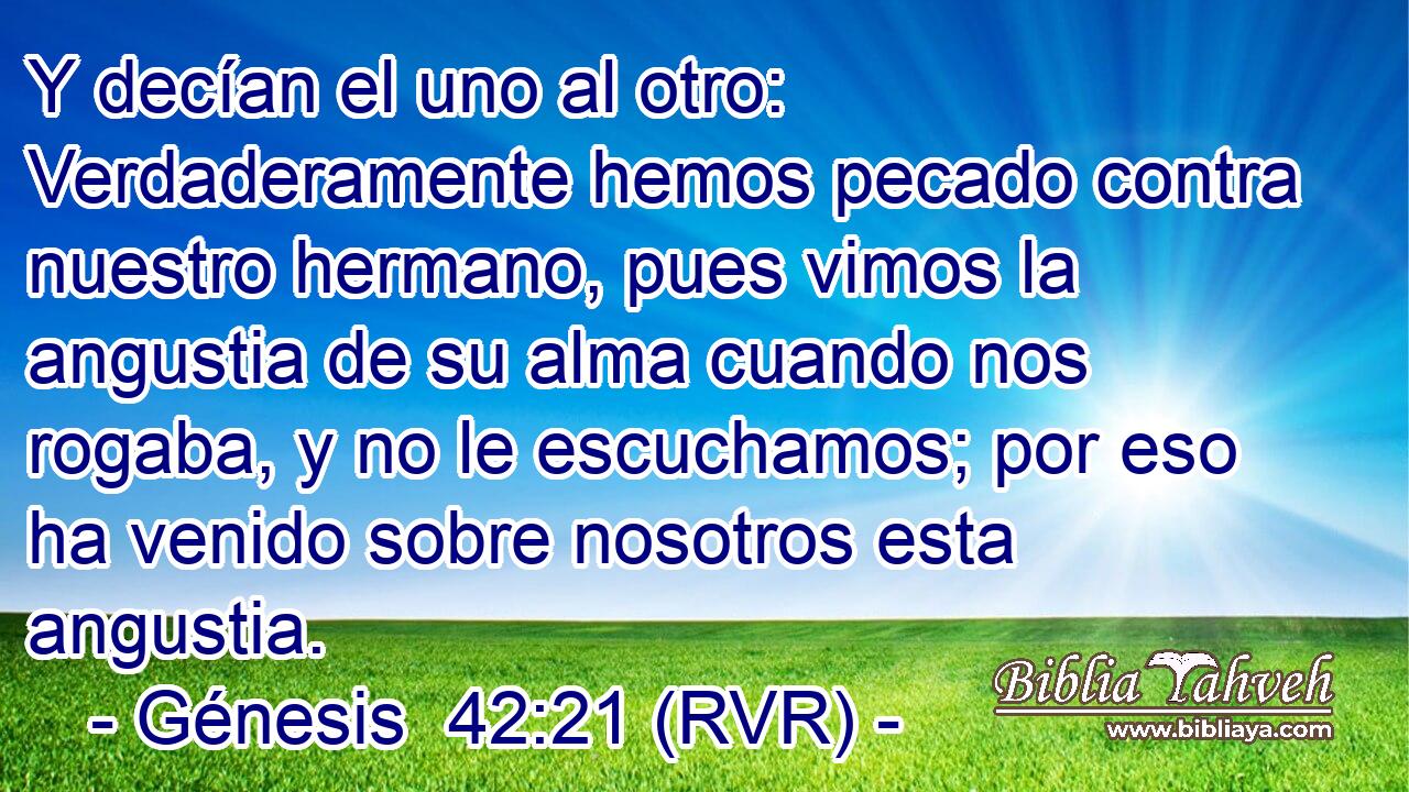 Y decían el uno al otro: Verdaderamente hemos pecado contra nuestro hermano, pues vimos la angustia de su alma cuando nos rogaba, y no le escuchamos; por eso ha venido sobre nosotros esta angustia.