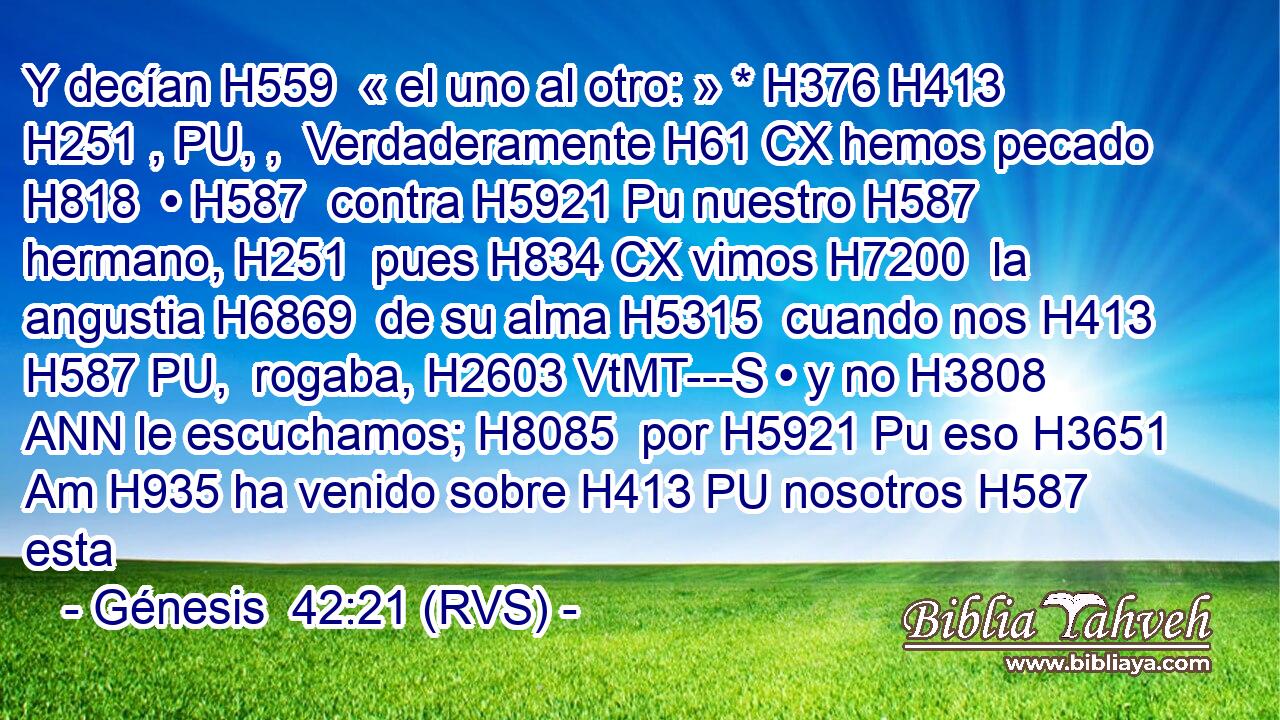 Y decían H559  « el uno al otro: » * H376 H413 H251 , PU, ,  Verdaderamente H61 CX hemos pecado H818  • H587  contra H5921 Pu nuestro H587  hermano, H251  pues H834 CX vimos H7200  la angustia H6869  de su alma H5315  cuando nos H413 H587 PU,  rogaba, H2603 VtMT---S • y no H3808 ANN le escuchamos; H8085  por H5921 Pu eso H3651 Am H935 ha venido sobre H413 PU nosotros H587  esta 