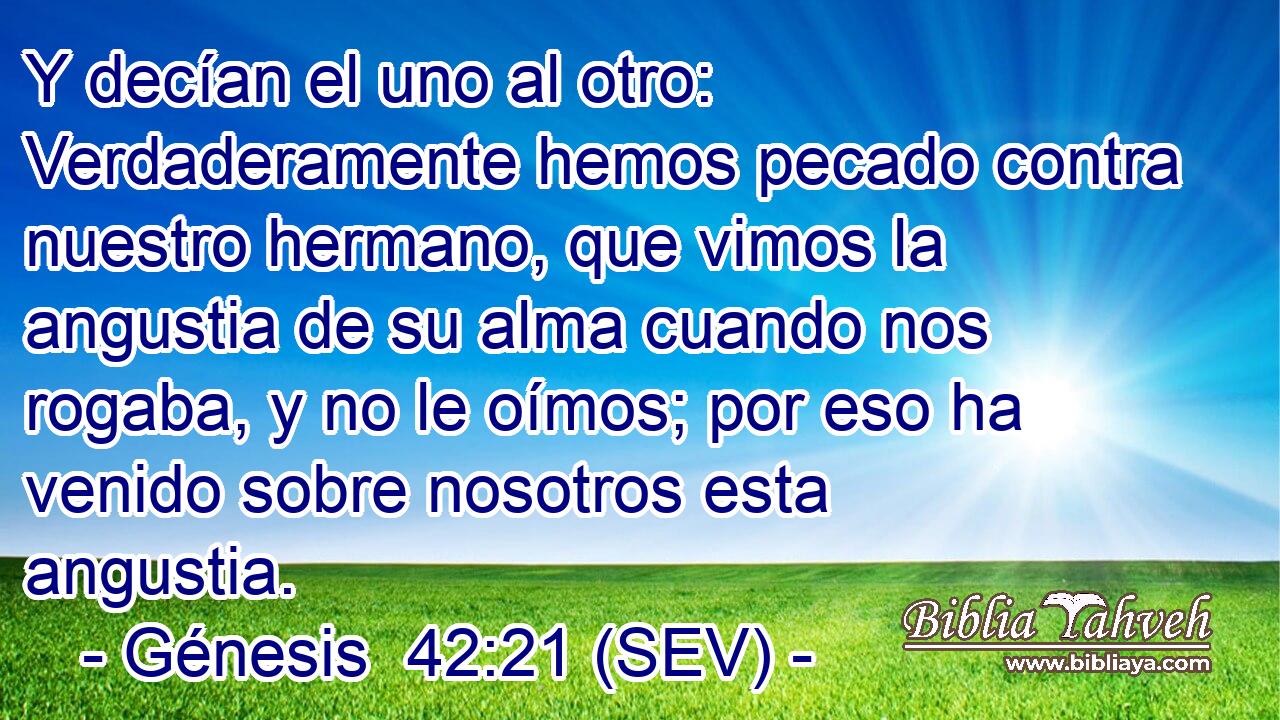 Y decían el uno al otro: Verdaderamente hemos pecado contra nuestro hermano, que vimos la angustia de su alma cuando nos rogaba, y no le oímos; por eso ha venido sobre nosotros esta angustia.