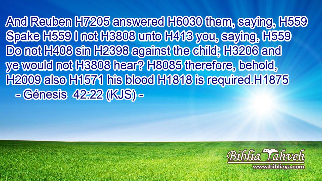 And Reuben H7205 answered H6030 them, saying, H559 Spake H559 I not H3808 unto H413 you, saying, H559 Do not H408 sin H2398 against the child; H3206 and ye would not H3808 hear? H8085 therefore, behold, H2009 also H1571 his blood H1818 is required.H1875