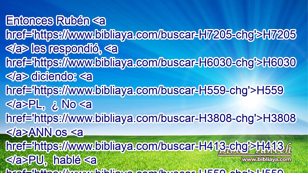 Entonces Rubén H7205  les respondió, H6030  diciendo: H559 PL,  ¿ No H3808 ANN os H413 PU,  hablé H559  yo y « dije: » * H559 PL,  No H408 AND pequéis H2398  contra el joven, H3206 h y no H3808 ANN escuchasteis? H8085  • He aquí H2009  también H1571 CG se nos demanda H1875  su sangre. H1818  