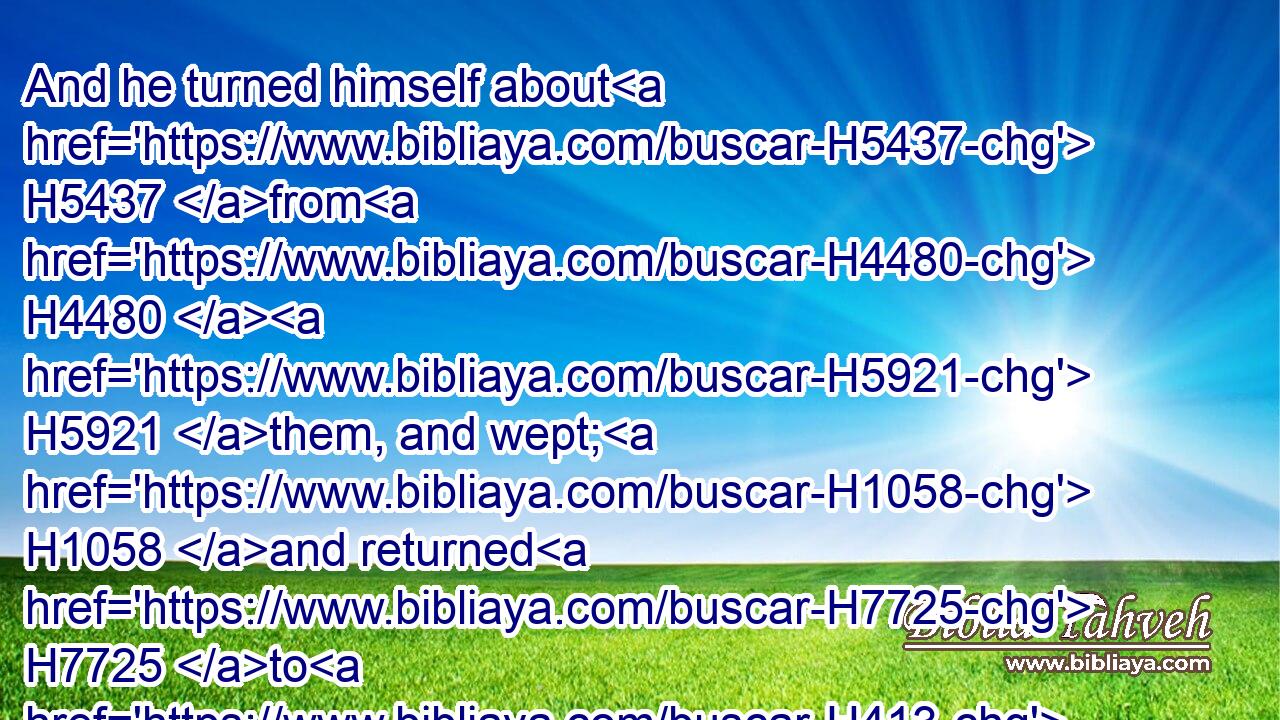 And he turned himself about H5437 from H4480  H5921 them, and wept; H1058 and returned H7725 to H413 them again, and communed H1696 with H413 them, and took H3947 from H4480  H854 them(H853) Simeon, H8095 and bound H631 him before their eyes.H5869