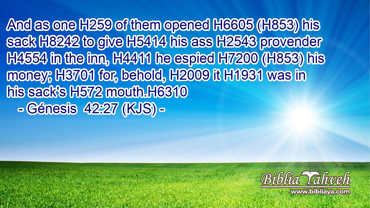 And as one H259 of them opened H6605 (H853) his sack H8242 to give H5414 his ass H2543 provender H4554 in the inn, H4411 he espied H7200 (H853) his money; H3701 for, behold, H2009 it H1931 was in his sack's H572 mouth.H6310