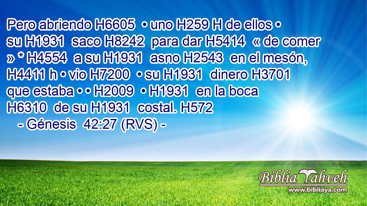 Pero abriendo H6605  • uno H259 H de ellos • su H1931  saco H8242  para dar H5414  « de comer » * H4554  a su H1931  asno H2543  en el mesón, H4411 h • vio H7200  • su H1931  dinero H3701  que estaba • • H2009  • H1931  en la boca H6310  de su H1931  costal. H572  
