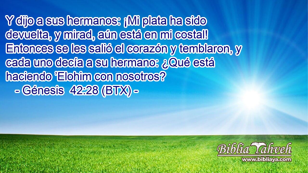 Y dijo a sus hermanos: ¡Mi plata ha sido devuelta, y mirad, aún está en mi costal! Entonces se les salió el corazón y temblaron, y cada uno decía a su hermano: ¿Qué está haciendo ’Elohim con nosotros?