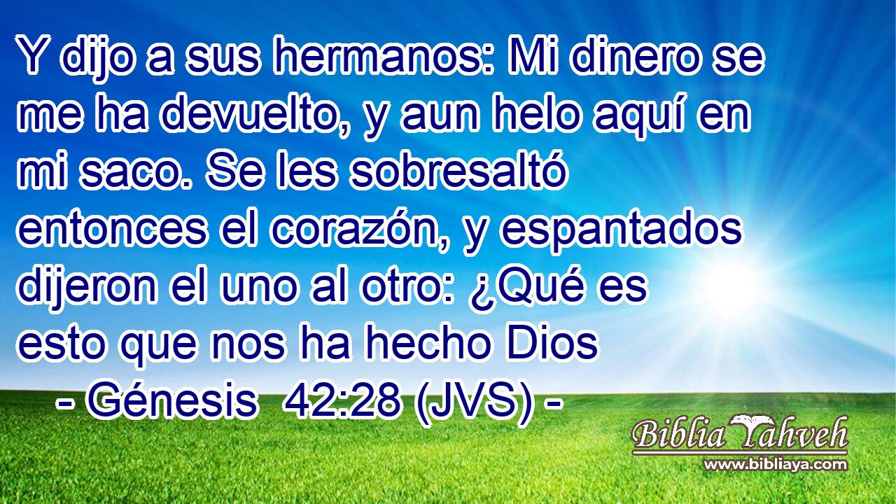 Y dijo a sus hermanos: Mi dinero se me ha devuelto, y aun helo aquí en mi saco. Se les sobresaltó entonces el corazón, y espantados dijeron el uno al otro: ¿Qué es esto que nos ha hecho Dios