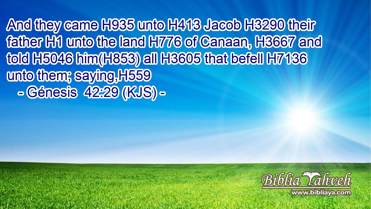 And they came H935 unto H413 Jacob H3290 their father H1 unto the land H776 of Canaan, H3667 and told H5046 him(H853) all H3605 that befell H7136 unto them; saying,H559