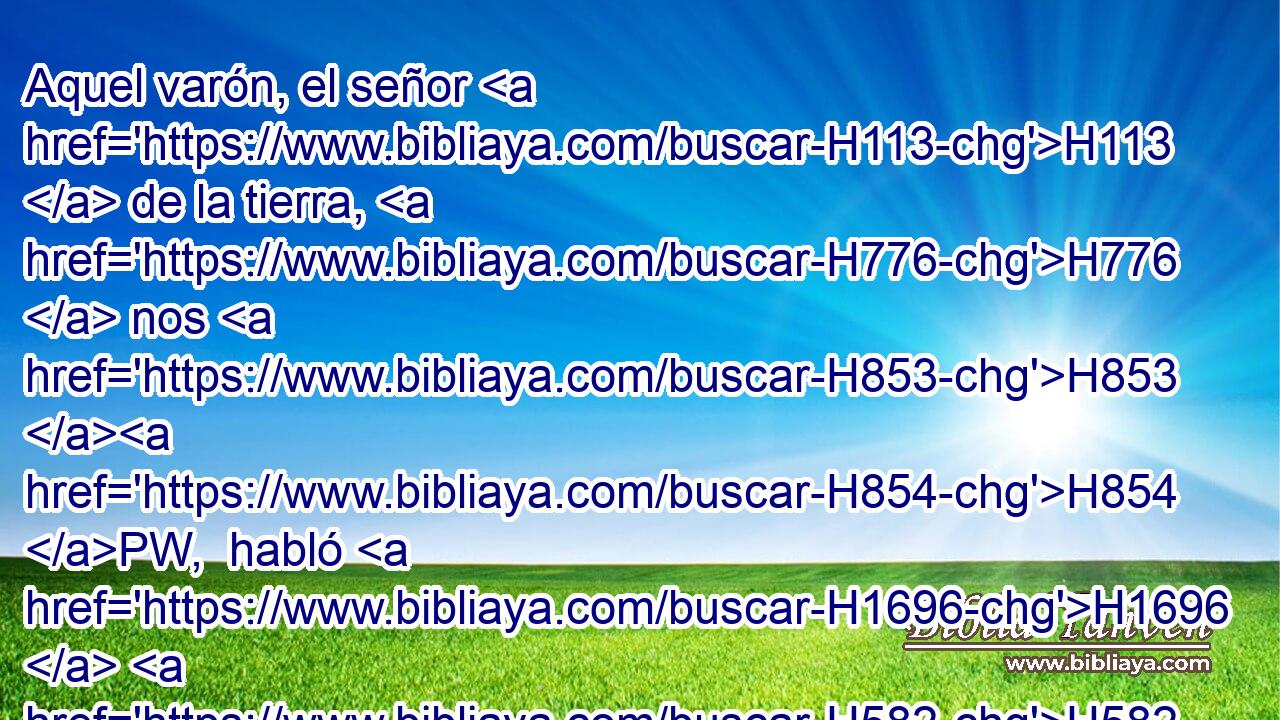 Aquel varón, el señor H113  de la tierra, H776  nos H853 H854 PW,  habló H1696  H582 ásperamente, H7186  y nos trató H5414  como a espías H7270  de • la tierra. H776  