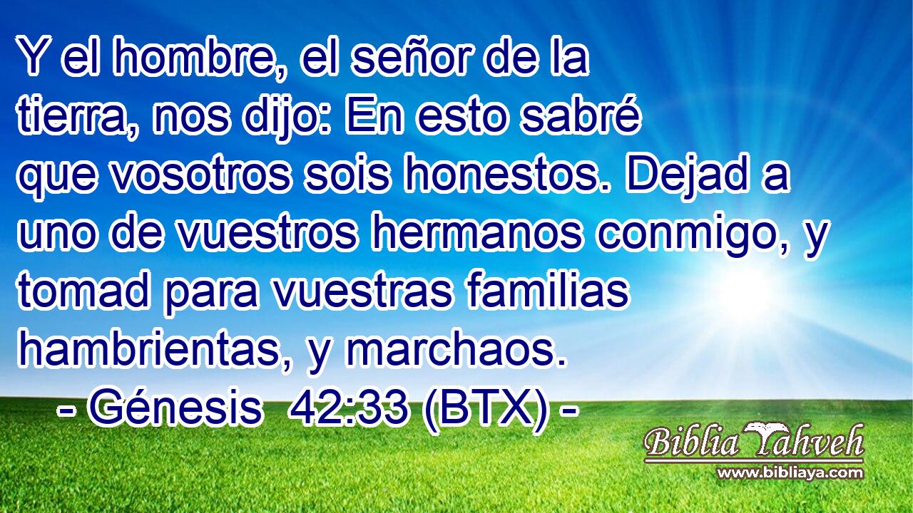 Y el hombre, el señor de la tierra, nos dijo: En esto sabré que vosotros sois honestos. Dejad a uno de vuestros hermanos conmigo, y tomad para vuestras familias hambrientas, y marchaos.