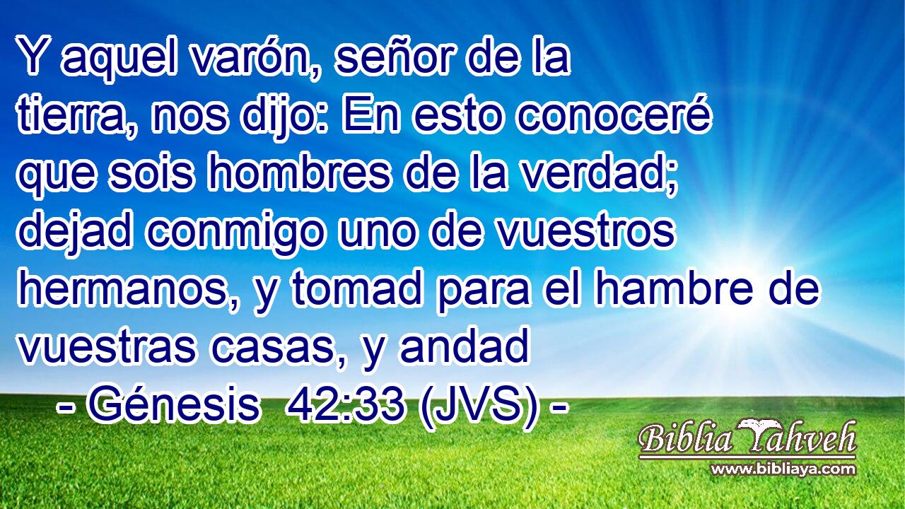 Y aquel varón, señor de la tierra, nos dijo: En esto conoceré que sois hombres de la verdad; dejad conmigo uno de vuestros hermanos, y tomad para el hambre de vuestras casas, y andad