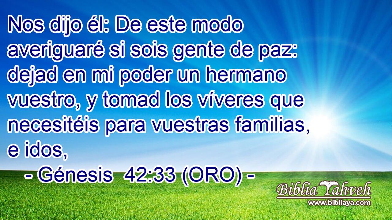  Nos dijo él: De este modo averiguaré si sois gente de paz: dejad en mi poder un hermano vuestro, y tomad los víveres que necesitéis para vuestras familias, e idos, 