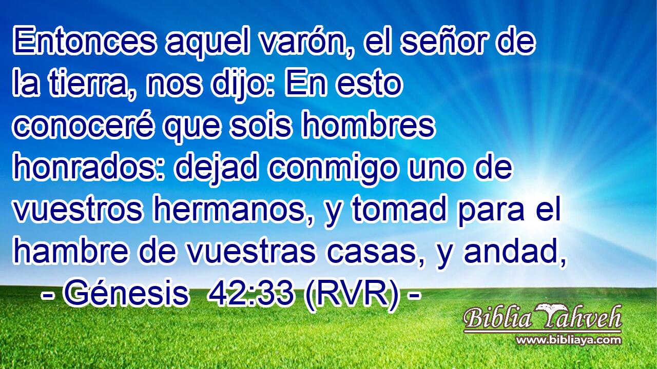Entonces aquel varón, el señor de la tierra, nos dijo: En esto conoceré que sois hombres honrados: dejad conmigo uno de vuestros hermanos, y tomad para el hambre de vuestras casas, y andad,