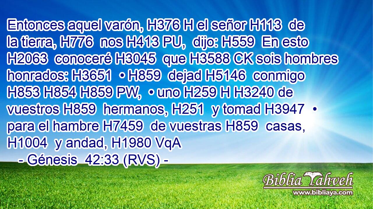 Entonces aquel varón, H376 H el señor H113  de la tierra, H776  nos H413 PU,  dijo: H559  En esto H2063  conoceré H3045  que H3588 CK sois hombres honrados: H3651  • H859  dejad H5146  conmigo H853 H854 H859 PW,  • uno H259 H H3240 de vuestros H859  hermanos, H251  y tomad H3947  • para el hambre H7459  de vuestras H859  casas, H1004  y andad, H1980 VqA