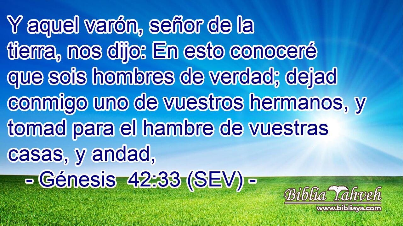 Y aquel varón, señor de la tierra, nos dijo: En esto conoceré que sois hombres de verdad; dejad conmigo uno de vuestros hermanos, y tomad para el hambre de vuestras casas, y andad,