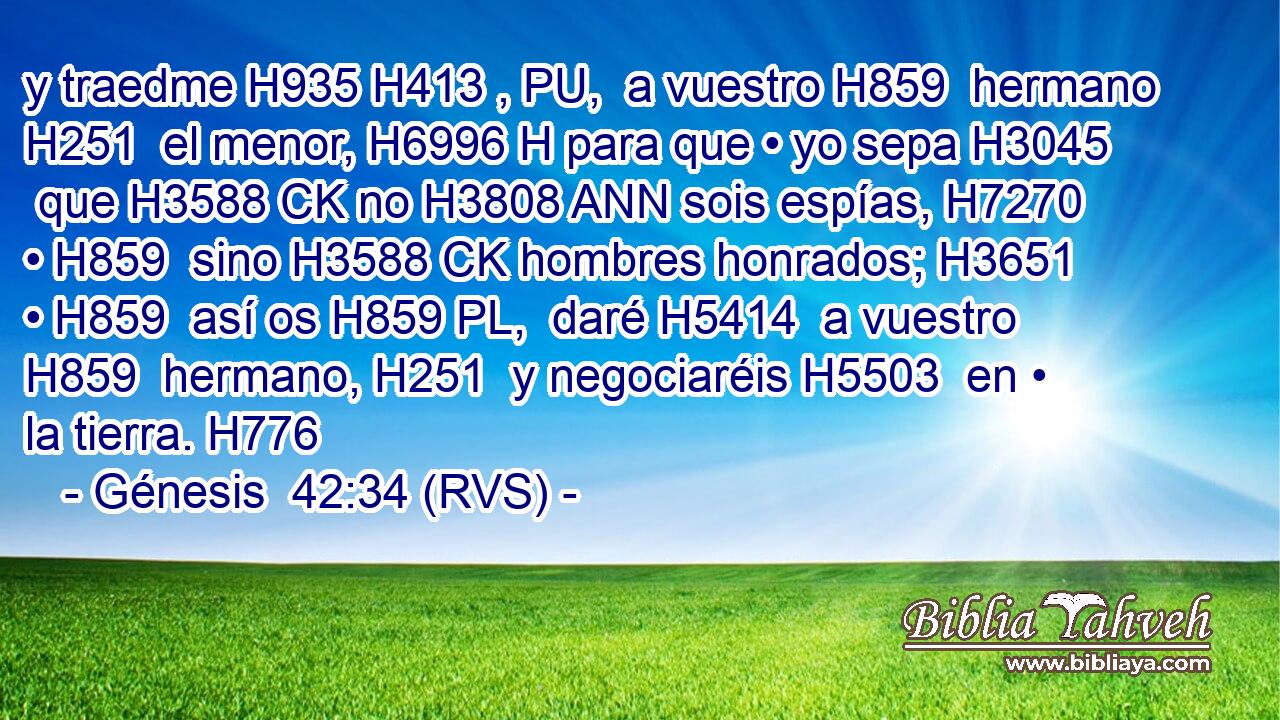y traedme H935 H413 , PU,  a vuestro H859  hermano H251  el menor, H6996 H para que • yo sepa H3045  que H3588 CK no H3808 ANN sois espías, H7270  • H859  sino H3588 CK hombres honrados; H3651  • H859  así os H859 PL,  daré H5414  a vuestro H859  hermano, H251  y negociaréis H5503  en • la tierra. H776  