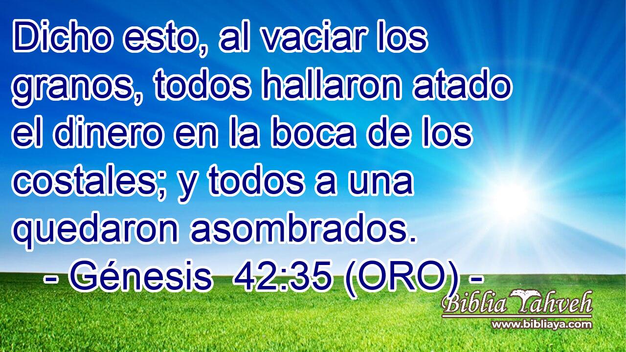  Dicho esto, al vaciar los granos, todos hallaron atado el dinero en la boca de los costales; y todos a una quedaron asombrados. 