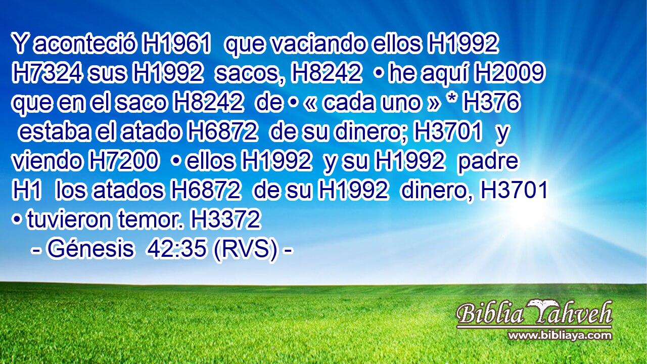 Y aconteció H1961  que vaciando ellos H1992  H7324 sus H1992  sacos, H8242  • he aquí H2009  que en el saco H8242  de • « cada uno » * H376  estaba el atado H6872  de su dinero; H3701  y viendo H7200  • ellos H1992  y su H1992  padre H1  los atados H6872  de su H1992  dinero, H3701  • tuvieron temor. H3372  