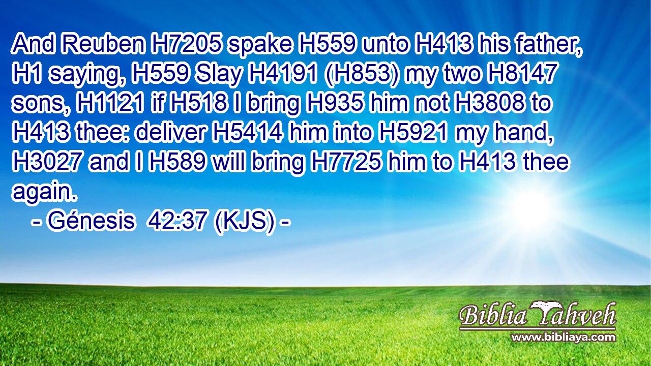 And Reuben H7205 spake H559 unto H413 his father, H1 saying, H559 Slay H4191 (H853) my two H8147 sons, H1121 if H518 I bring H935 him not H3808 to H413 thee: deliver H5414 him into H5921 my hand, H3027 and I H589 will bring H7725 him to H413 thee again.