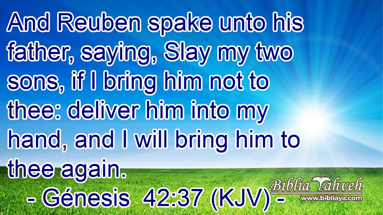 And Reuben spake unto his father, saying, Slay my two sons, if I bring him not to thee: deliver him into my hand, and I will bring him to thee again.