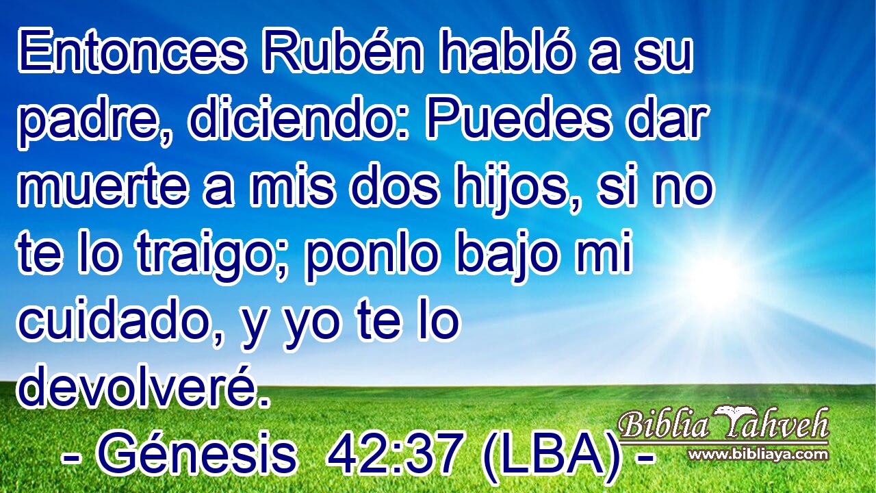 Entonces Rubén habló a su padre, diciendo: Puedes dar muerte a mis dos hijos, si no te lo traigo; ponlo bajo mi cuidado, y yo te lo devolveré.